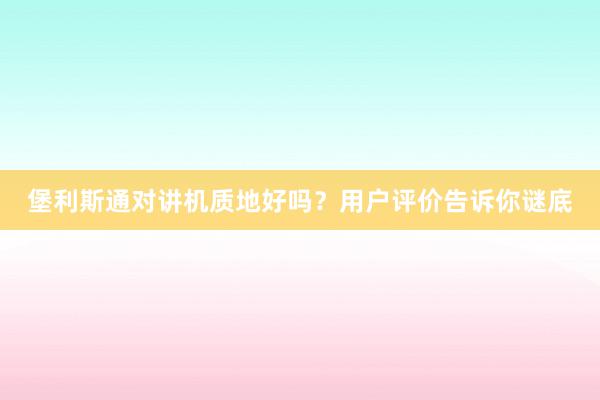 堡利斯通对讲机质地好吗？用户评价告诉你谜底