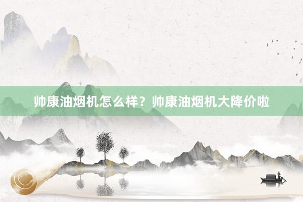 帅康油烟机怎么样？帅康油烟机大降价啦